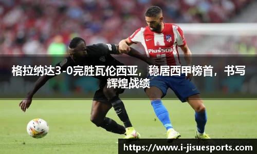 格拉纳达3-0完胜瓦伦西亚，稳居西甲榜首，书写辉煌战绩