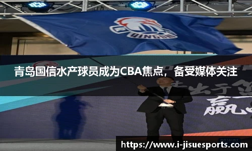 青岛国信水产球员成为CBA焦点，备受媒体关注