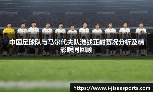 中国足球队与马尔代夫队激战正酣赛况分析及精彩瞬间回顾